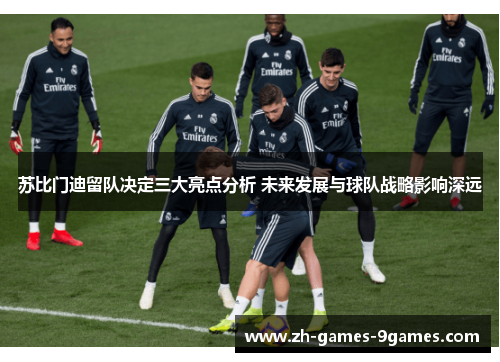 苏比门迪留队决定三大亮点分析 未来发展与球队战略影响深远