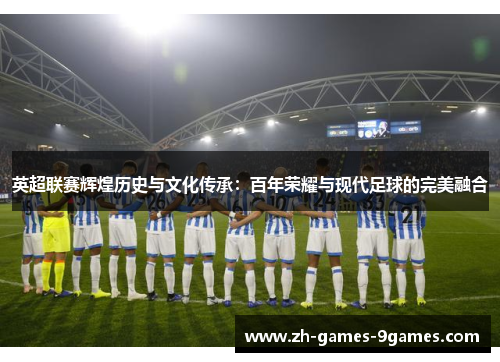 英超联赛辉煌历史与文化传承：百年荣耀与现代足球的完美融合