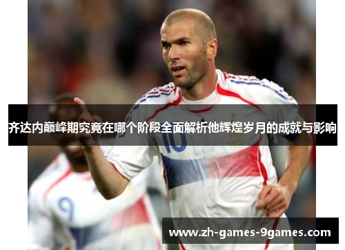 齐达内巅峰期究竟在哪个阶段全面解析他辉煌岁月的成就与影响