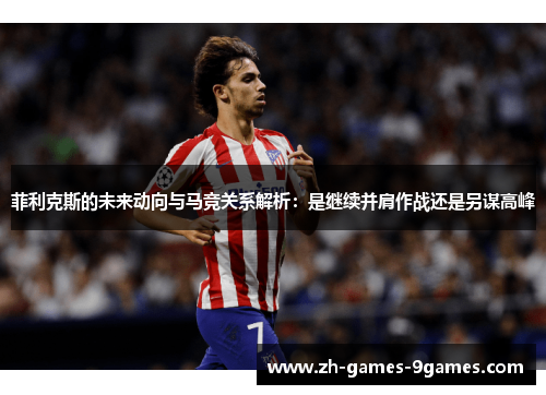 菲利克斯的未来动向与马竞关系解析：是继续并肩作战还是另谋高峰