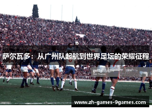 萨尔瓦多：从广州队起航到世界足坛的荣耀征程