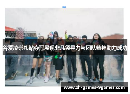 谷爱凌崇礼站夺冠展现非凡领导力与团队精神助力成功