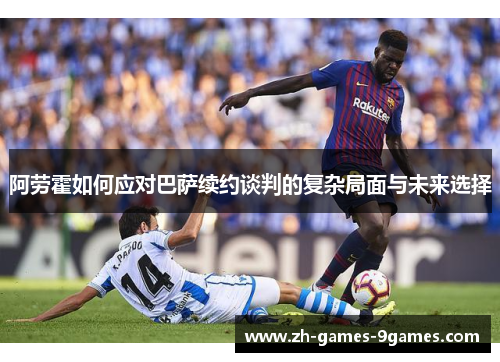 阿劳霍如何应对巴萨续约谈判的复杂局面与未来选择