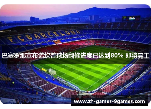 巴塞罗那宣布诺坎普球场翻修进度已达到80% 即将完工