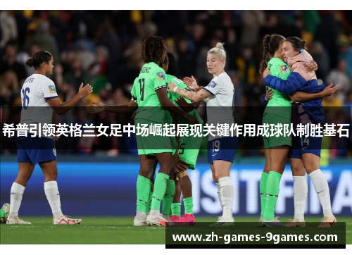 希普引领英格兰女足中场崛起展现关键作用成球队制胜基石